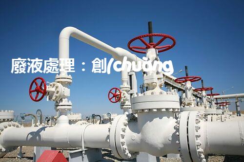 廢液處理：創(chuàng)新技術(shù)解決環(huán)境難題！